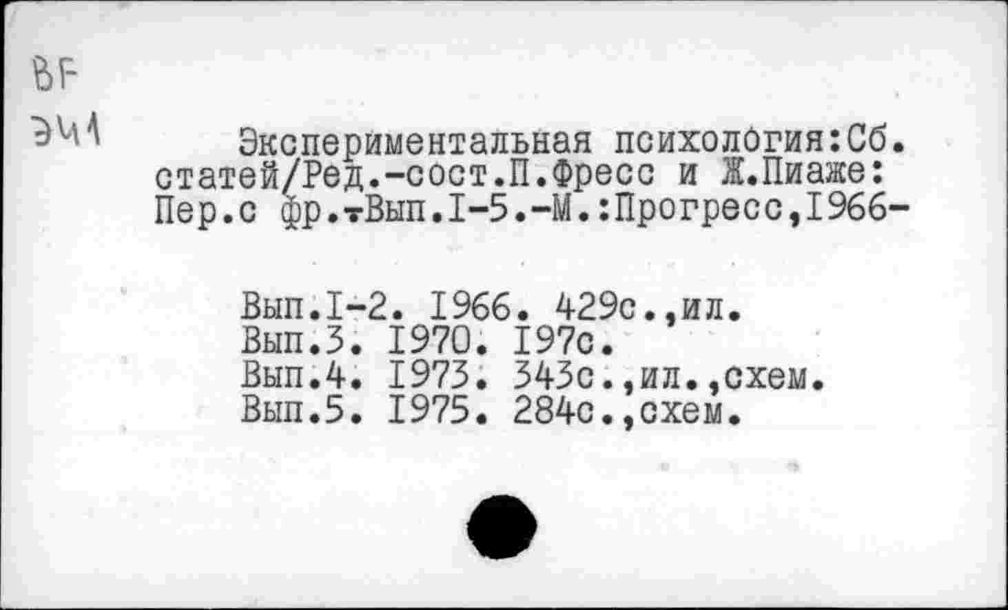 ﻿ЬР
Экспериментальная психология:Сб. статей/Ред.-сост.П.Фресс и Ж.Пиаже: Пер.с фр.тВып.1-5.-М.:Прогресс,1966-
Вып.1~2. 1966. 429с.,ил.
Вып.З. 1970. 197с.
Вып.4. 1973. 343с.,ил.,схем.
Вып.5. 1975. 284с.,схем.